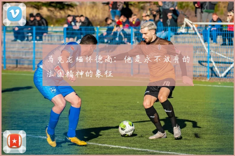 马克龙缅怀德尚：他是永不放弃的法国精神的象征