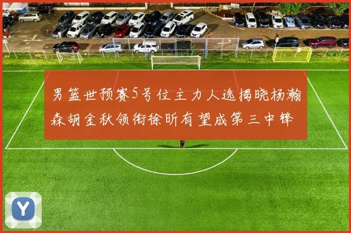 男篮世预赛5号位主力人选揭晓杨瀚森胡金秋领衔徐昕有望成第三中锋