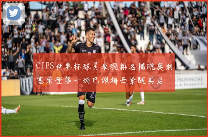 CIES世界杯球员表现排名揭晓奥利塞荣登第一姆巴佩梅西紧随其后
