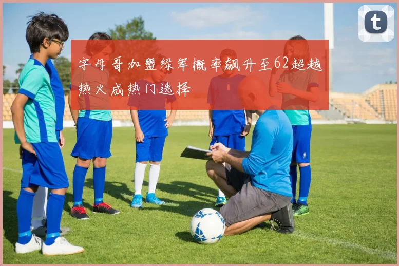 字母哥加盟绿军概率飙升至62超越热火成热门选择