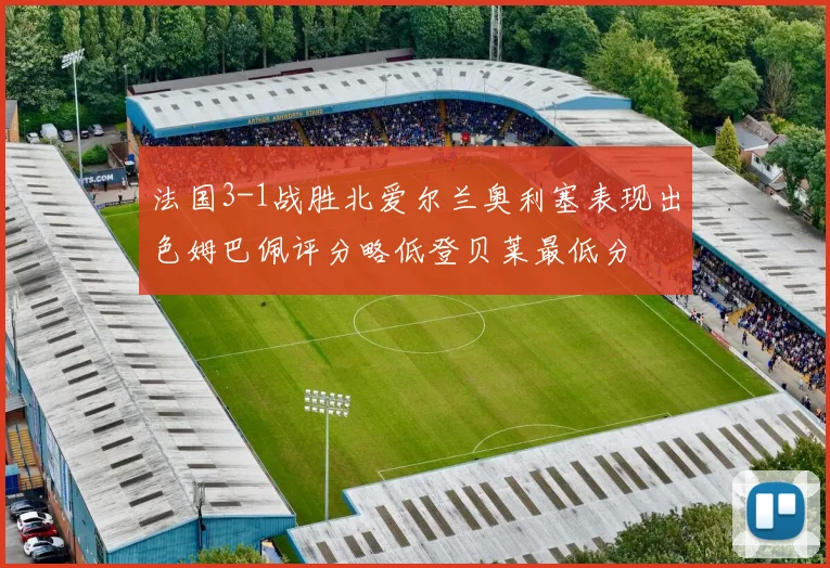 法国3-1战胜北爱尔兰奥利塞表现出色姆巴佩评分略低登贝莱最低分
