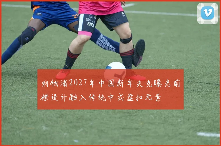 利物浦2027年中国新年夹克曝光前襟设计融入传统中式盘扣元素