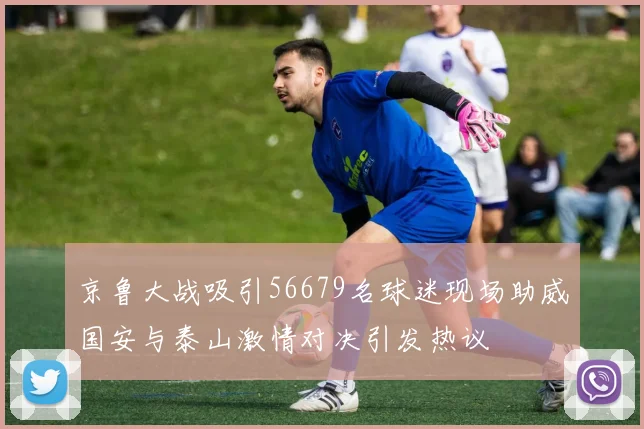 京鲁大战吸引56679名球迷现场助威国安与泰山激情对决引发热议