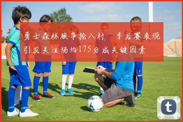 勇士森林狼争抢八村塁季后赛表现引发关注场均175分成关键因素