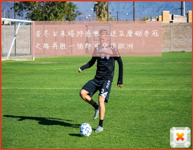 苦尽甘来塔帅感慨三连亚磨砺夺冠之路再胜一场即可登顶欧洲