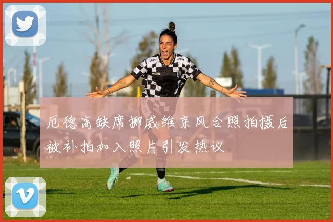 厄德高缺席挪威维京风合照拍摄后被补拍加入照片引发热议
