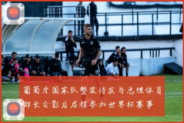 葡萄牙国家队整装待发与总理体育部长合影后启程参加世界杯赛事