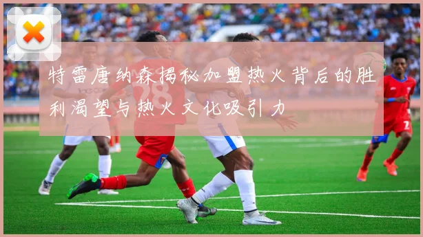 特雷唐纳森揭秘加盟热火背后的胜利渴望与热火文化吸引力